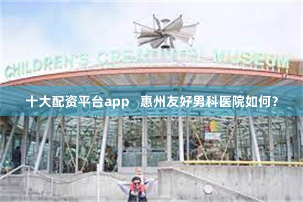 十大配资平台app   惠州友好男科医院如何？