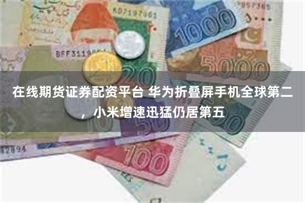 在线期货证券配资平台 华为折叠屏手机全球第二，小米增速迅猛仍居第五