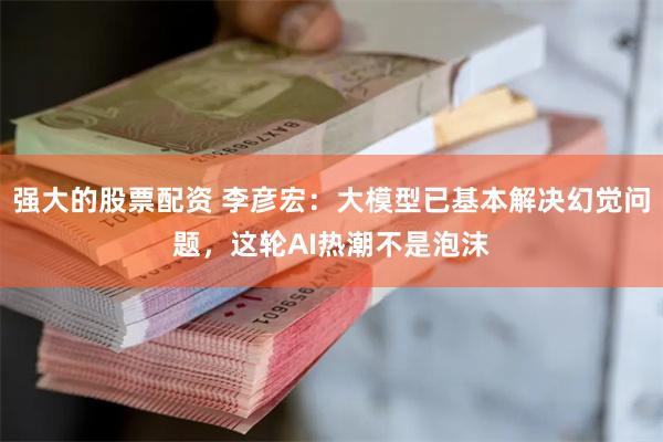 强大的股票配资 李彦宏：大模型已基本解决幻觉问题，这轮AI热潮不是泡沫