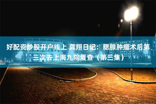好配资炒股开户线上 龚翔日记：腮腺肿瘤术后第三次去上海九院复查（第三集）