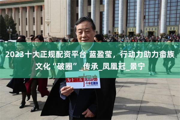 2023十大正规配资平台 蓝盈莹，行动力助力畲族文化“破圈”_传承_凤凰冠_景宁