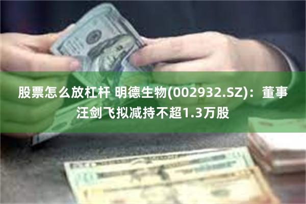 股票怎么放杠杆 明德生物(002932.SZ)：董事汪剑飞拟减持不超1.3万股