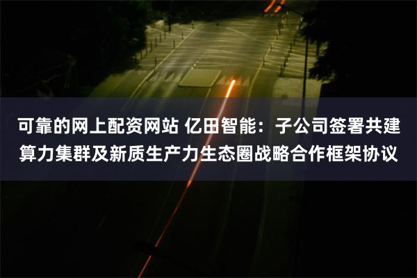 可靠的网上配资网站 亿田智能：子公司签署共建算力集群及新质生产力生态圈战略合作框架协议