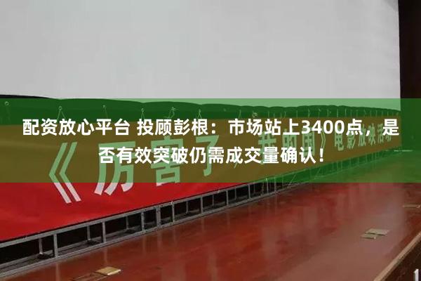 配资放心平台 投顾彭根：市场站上3400点，是否有效突破仍需成交量确认！