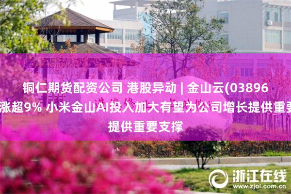 铜仁期货配资公司 港股异动 | 金山云(03896)尾盘涨超9% 小米金山AI投入加大有望为公司增长提供重要支撑