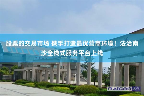 股票的交易市场 携手打造最优营商环境！法治南沙全栈式服务平台上线