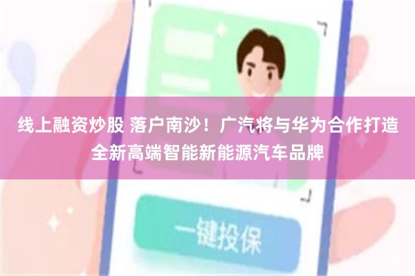 线上融资炒股 落户南沙！广汽将与华为合作打造全新高端智能新能源汽车品牌