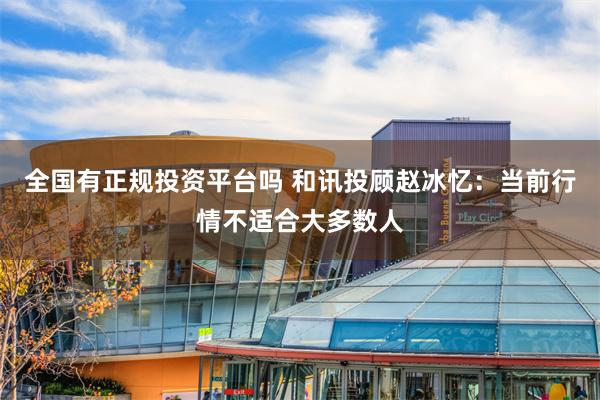 全国有正规投资平台吗 和讯投顾赵冰忆：当前行情不适合大多数人
