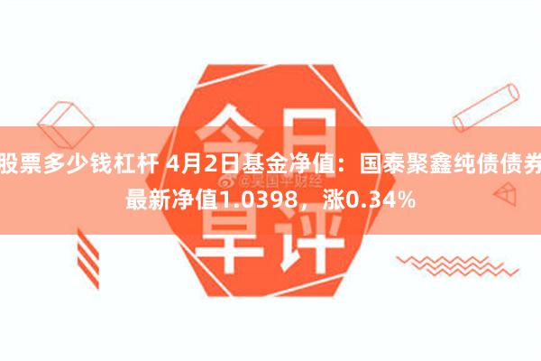 股票多少钱杠杆 4月2日基金净值：国泰聚鑫纯债债券最新净值1.0398，涨0.34%