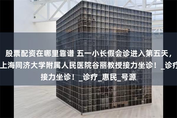 股票配资在哪里靠谱 五一小长假会诊进入第五天，5月5-6日，上海同济大学附属人民医院谷丽教授接力坐诊！_诊疗_惠民_号源