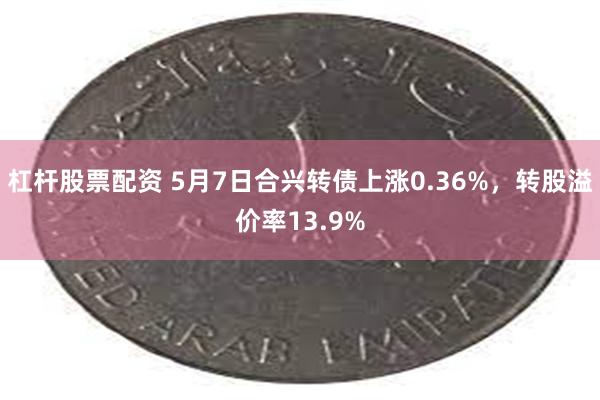 杠杆股票配资 5月7日合兴转债上涨0.36%，转股溢价率13.9%