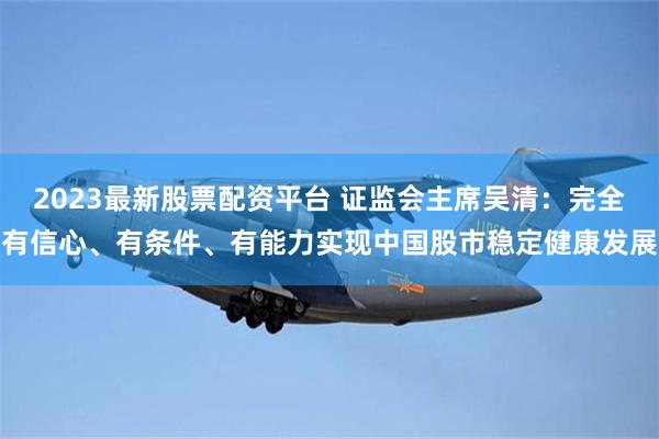 2023最新股票配资平台 证监会主席吴清：完全有信心、有条件、有能力实现中国股市稳定健康发展