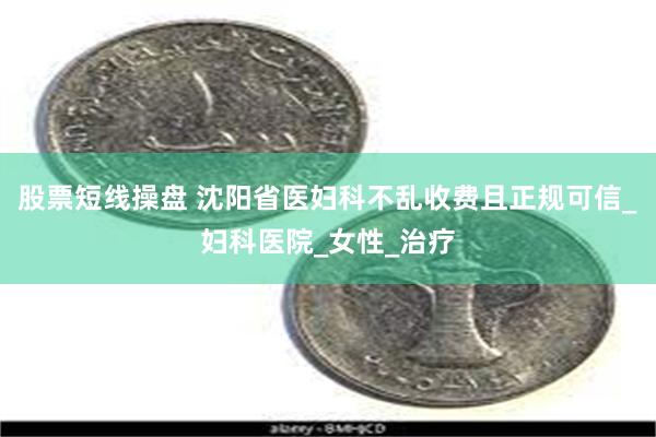 股票短线操盘 沈阳省医妇科不乱收费且正规可信_妇科医院_女性_治疗