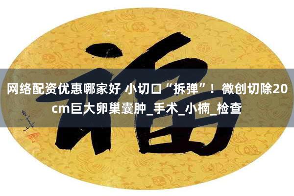 网络配资优惠哪家好 小切口“拆弹”！微创切除20cm巨大卵巢囊肿_手术_小楠_检查