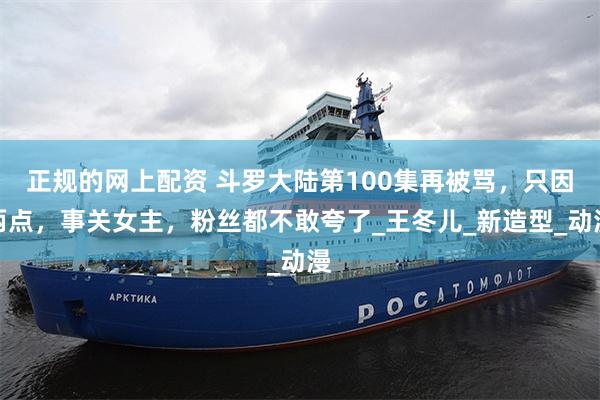 正规的网上配资 斗罗大陆第100集再被骂，只因两点，事关女主，粉丝都不敢夸了_王冬儿_新造型_动漫
