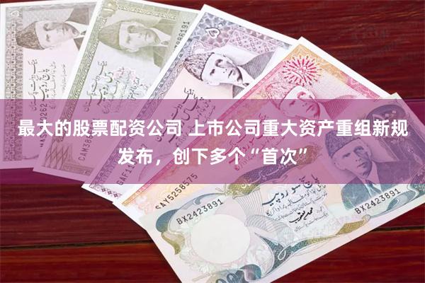 最大的股票配资公司 上市公司重大资产重组新规发布，创下多个“首次”