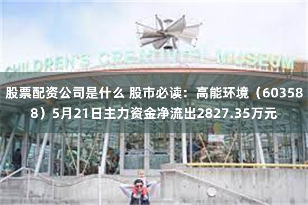 股票配资公司是什么 股市必读：高能环境（603588）5月21日主力资金净流出2827.35万元