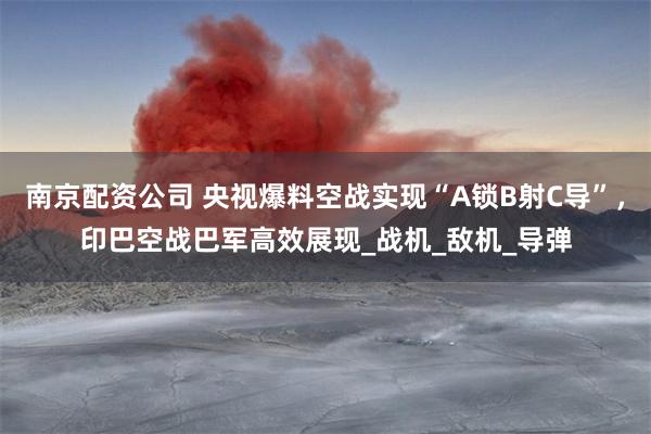 南京配资公司 央视爆料空战实现“A锁B射C导”，印巴空战巴军高效展现_战机_敌机_导弹