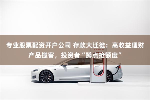 专业股票配资开户公司 存款大迁徙：高收益理财产品揽客，投资者“蹲点抢额度”
