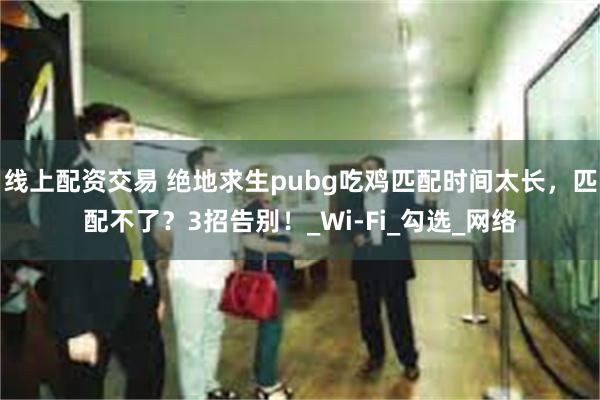 线上配资交易 绝地求生pubg吃鸡匹配时间太长，匹配不了？3招告别！_Wi-Fi_勾选_网络
