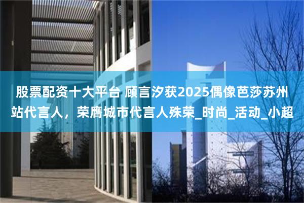 股票配资十大平台 顾言汐获2025偶像芭莎苏州站代言人，荣膺城市代言人殊荣_时尚_活动_小超