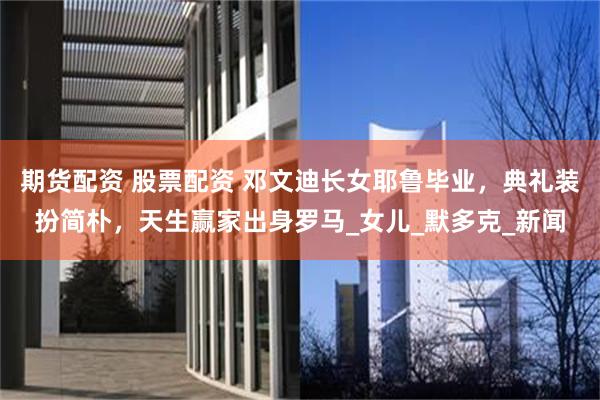 期货配资 股票配资 邓文迪长女耶鲁毕业，典礼装扮简朴，天生赢家出身罗马_女儿_默多克_新闻