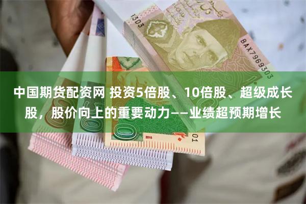中国期货配资网 投资5倍股、10倍股、超级成长股，股价向上的重要动力——业绩超预期增长