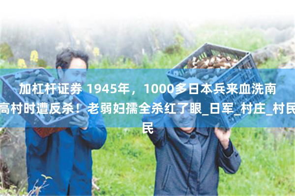 加杠杆证券 1945年，1000多日本兵来血洗南高村时遭反杀！老弱妇孺全杀红了眼_日军_村庄_村民