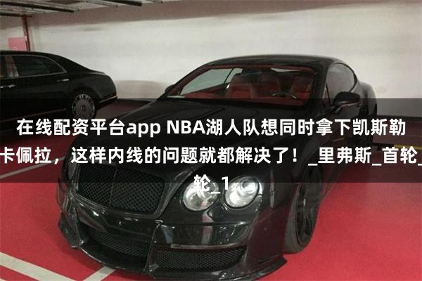在线配资平台app NBA湖人队想同时拿下凯斯勒+卡佩拉，这样内线的问题就都解决了！_里弗斯_首轮_1