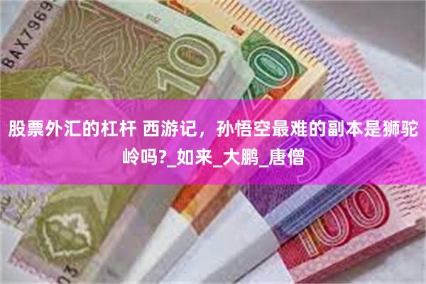 股票外汇的杠杆 西游记，孙悟空最难的副本是狮驼岭吗?_如来_大鹏_唐僧