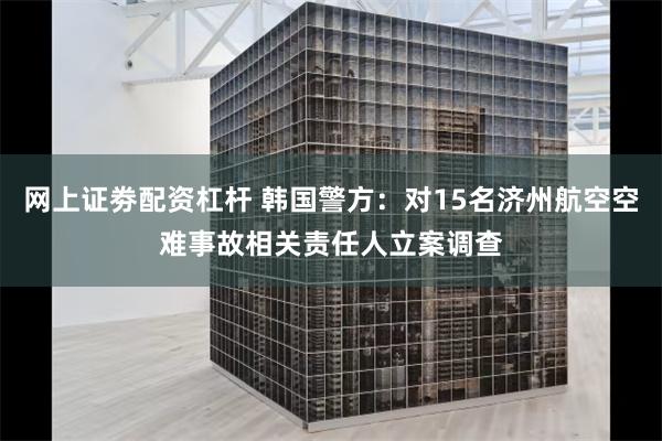 网上证劵配资杠杆 韩国警方：对15名济州航空空难事故相关责任人立案调查
