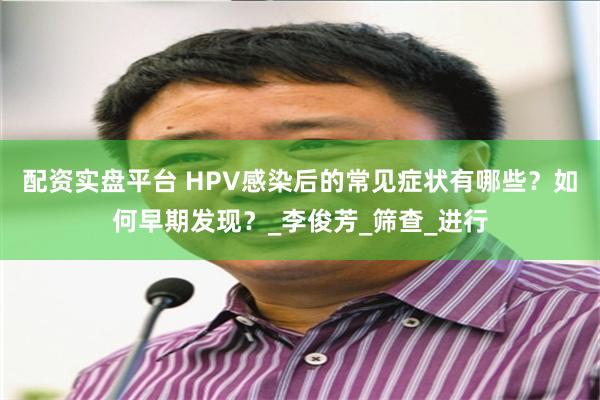 配资实盘平台 HPV感染后的常见症状有哪些？如何早期发现？_李俊芳_筛查_进行