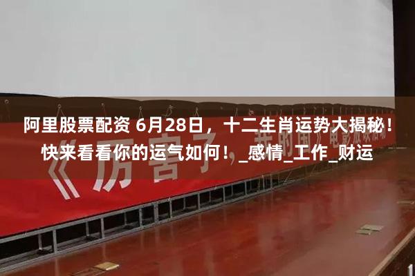 阿里股票配资 6月28日，十二生肖运势大揭秘！快来看看你的运气如何！_感情_工作_财运