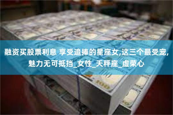 融资买股票利息 享受追捧的星座女,这三个最受宠,魅力无可抵挡_女性_天秤座_虚荣心