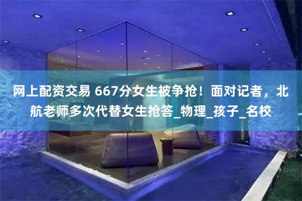 网上配资交易 667分女生被争抢！面对记者，北航老师多次代替女生抢答_物理_孩子_名校