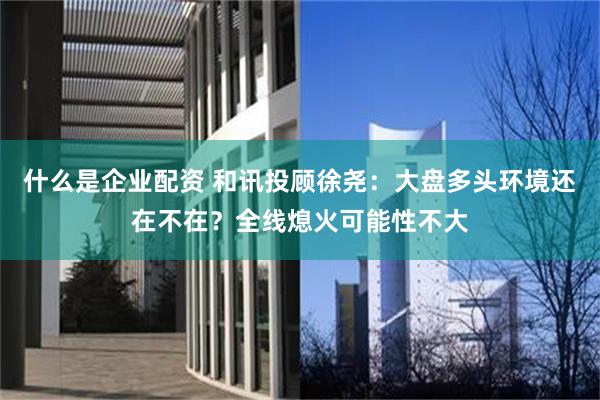 什么是企业配资 和讯投顾徐尧：大盘多头环境还在不在？全线熄火可能性不大