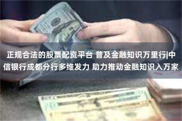 正规合法的股票配资平台 普及金融知识万里行|中信银行成都分行多维发力 助力推动金融知识入万家