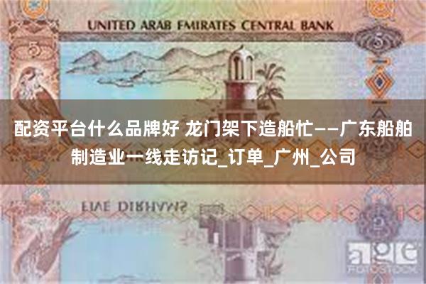配资平台什么品牌好 龙门架下造船忙——广东船舶制造业一线走访记_订单_广州_公司