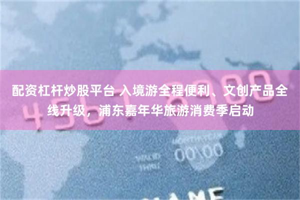 配资杠杆炒股平台 入境游全程便利、文创产品全线升级，浦东嘉年华旅游消费季启动