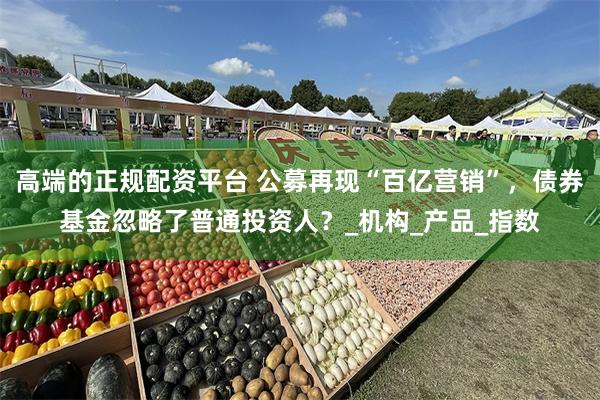 高端的正规配资平台 公募再现“百亿营销”，债券基金忽略了普通投资人？_机构_产品_指数
