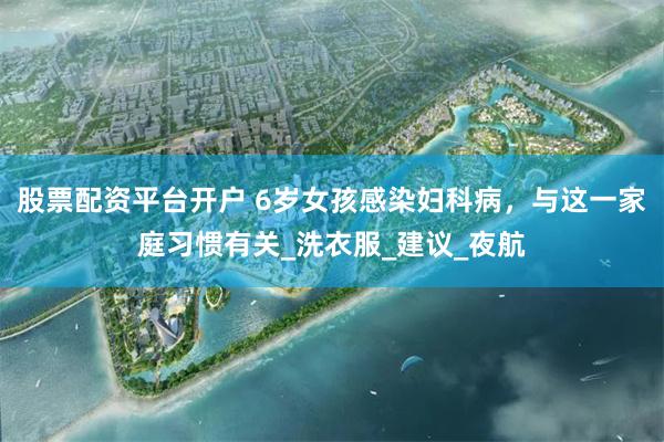 股票配资平台开户 6岁女孩感染妇科病，与这一家庭习惯有关_洗衣服_建议_夜航