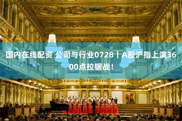国内在线配资 公司与行业0728丨A股沪指上演3600点拉锯战！