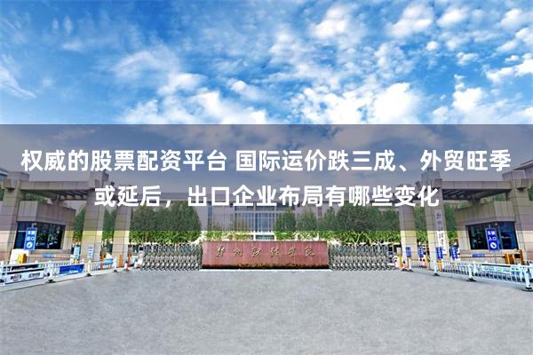 权威的股票配资平台 国际运价跌三成、外贸旺季或延后，出口企业布局有哪些变化