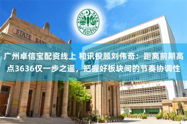 广州卓信宝配资线上 和讯投顾刘伟奇：距离前期高点3636仅一步之遥，把握好板块间的节奏协调性