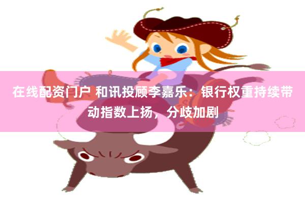 在线配资门户 和讯投顾李嘉乐：银行权重持续带动指数上扬，分歧加剧