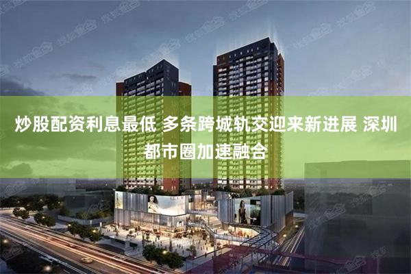 炒股配资利息最低 多条跨城轨交迎来新进展 深圳都市圈加速融合