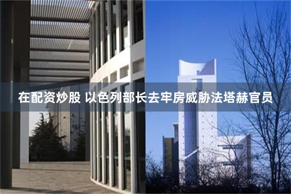 在配资炒股 以色列部长去牢房威胁法塔赫官员