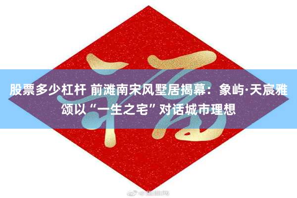 股票多少杠杆 前滩南宋风墅居揭幕：象屿·天宸雅颂以“一生之宅”对话城市理想
