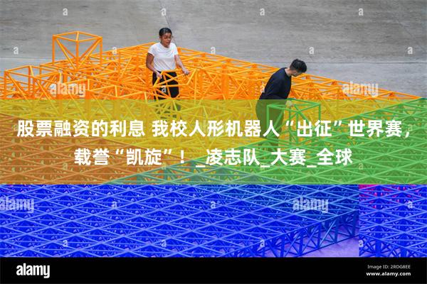 股票融资的利息 我校人形机器人“出征”世界赛，载誉“凯旋”！_凌志队_大赛_全球