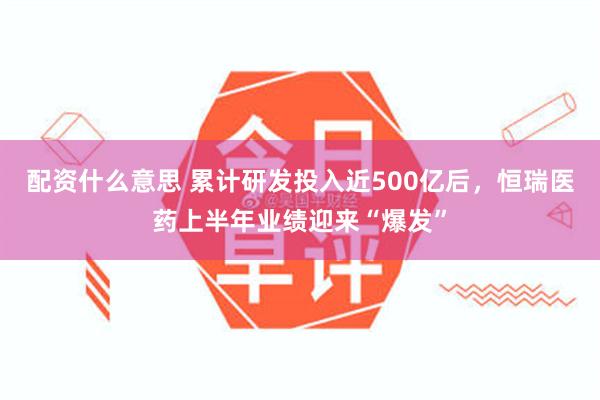 配资什么意思 累计研发投入近500亿后，恒瑞医药上半年业绩迎来“爆发”